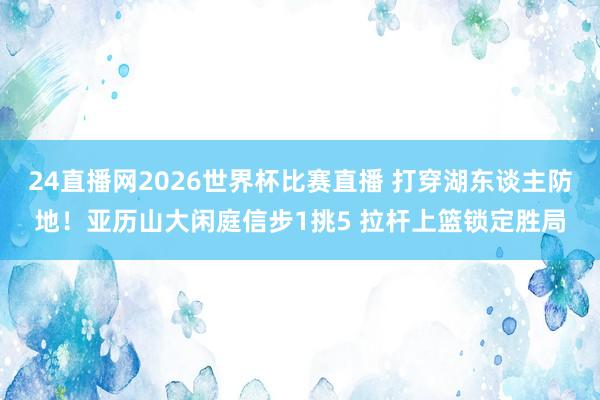 24直播网2026世界杯比赛直播 打穿湖东谈主防地！亚历山大闲庭信步1挑5 拉杆上篮锁定胜局