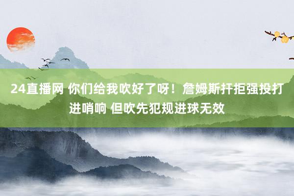 24直播网 你们给我吹好了呀！詹姆斯扞拒强投打进哨响 但吹先犯规进球无效