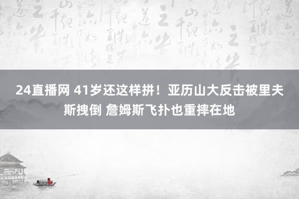 24直播网 41岁还这样拼！亚历山大反击被里夫斯拽倒 詹姆斯飞扑也重摔在地