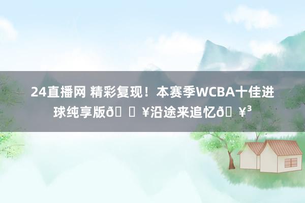 24直播网 精彩复现！本赛季WCBA十佳进球纯享版🎥沿途来追忆🥳