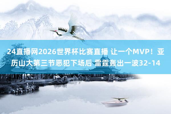 24直播网2026世界杯比赛直播 让一个MVP！亚历山大第三节恶犯下场后 雷霆轰出一波32-14