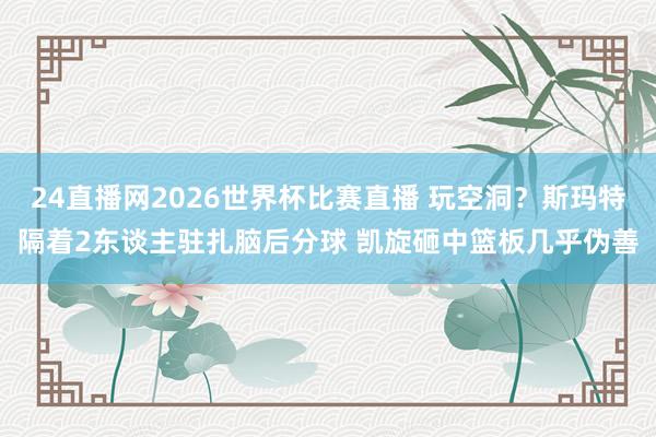24直播网2026世界杯比赛直播 玩空洞？斯玛特隔着2东谈主驻扎脑后分球 凯旋砸中篮板几乎伪善