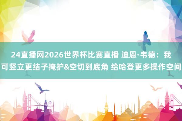 24直播网2026世界杯比赛直播 迪恩·韦德：我可竖立更结子掩护&空切到底角 给哈登更多操作空间