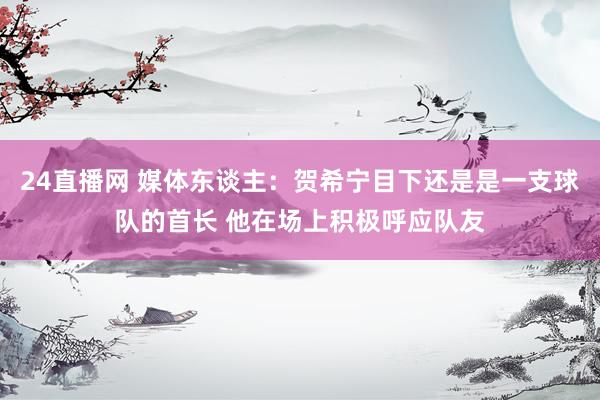 24直播网 媒体东谈主：贺希宁目下还是是一支球队的首长 他在场上积极呼应队友