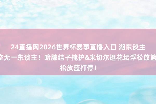 24直播网2026世界杯赛事直播入口 湖东谈主内线空无一东谈主！哈滕结子掩护&米切尔逛花坛浮松放篮打停！