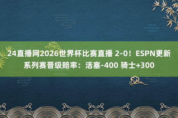 24直播网2026世界杯比赛直播 2-0！ESPN更新系列赛晋级赔率：活塞-400 骑士+300