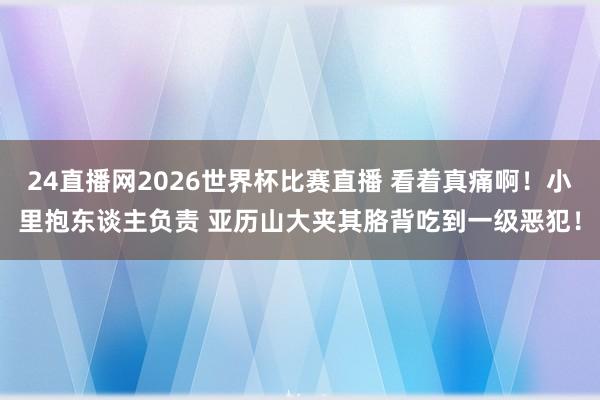 24直播网2026世界杯比赛直播 看着真痛啊！小里抱东谈主负责 亚历山大夹其胳背吃到一级恶犯！