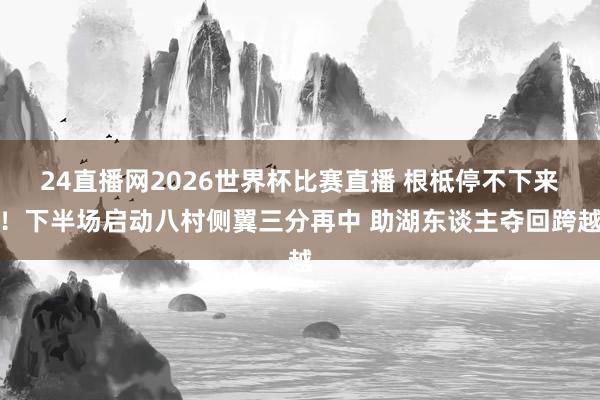 24直播网2026世界杯比赛直播 根柢停不下来！下半场启动八村侧翼三分再中 助湖东谈主夺回跨越