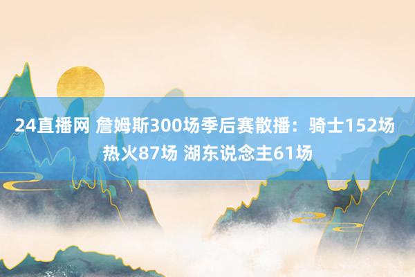 24直播网 詹姆斯300场季后赛散播：骑士152场 热火87场 湖东说念主61场