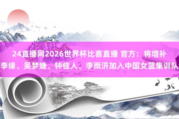 24直播网2026世界杯比赛直播 官方：将增补李缘、吴梦婕、钟佳人、李雨汧加入中国女篮集训队