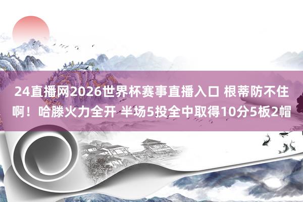 24直播网2026世界杯赛事直播入口 根蒂防不住啊！哈滕火力全开 半场5投全中取得10分5板2帽