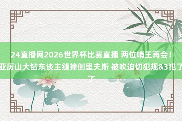 24直播网2026世界杯比赛直播 两位哨王再会！亚历山大钻东谈主缝撞倒里夫斯 被吹迫切犯规&3犯了