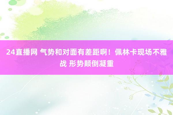 24直播网 气势和对面有差距啊！佩林卡现场不雅战 形势颠倒凝重