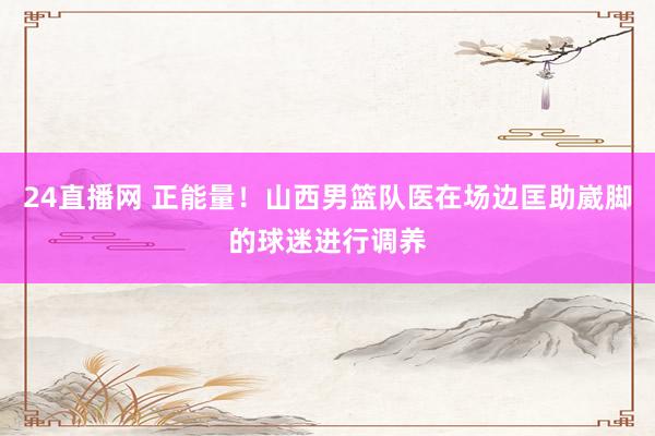 24直播网 正能量！山西男篮队医在场边匡助崴脚的球迷进行调养