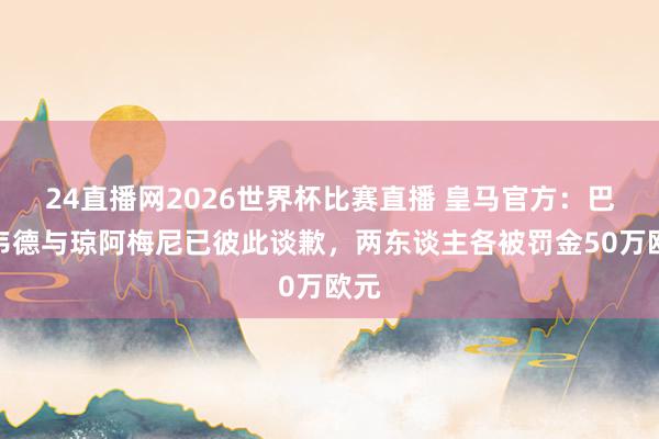 24直播网2026世界杯比赛直播 皇马官方：巴尔韦德与琼阿梅尼已彼此谈歉，两东谈主各被罚金50万欧元