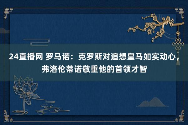 24直播网 罗马诺：克罗斯对追想皇马如实动心，弗洛伦蒂诺敬重他的首领才智
