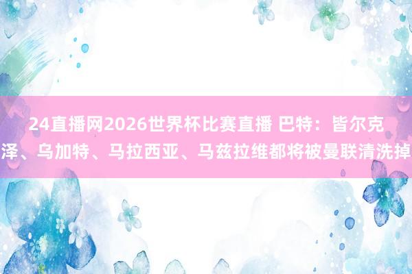 24直播网2026世界杯比赛直播 巴特：皆尔克泽、乌加特、马拉西亚、马兹拉维都将被曼联清洗掉