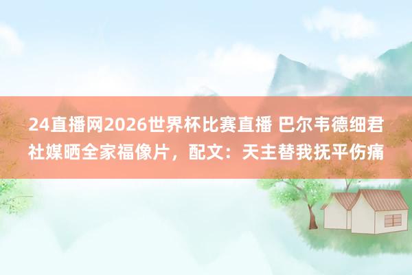 24直播网2026世界杯比赛直播 巴尔韦德细君社媒晒全家福像片，配文：天主替我抚平伤痛
