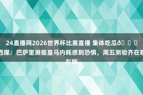24直播网2026世界杯比赛直播 集体吃瓜🍉西媒：巴萨里濒临皇马内耗感到恐惧，周五测验齐在聊