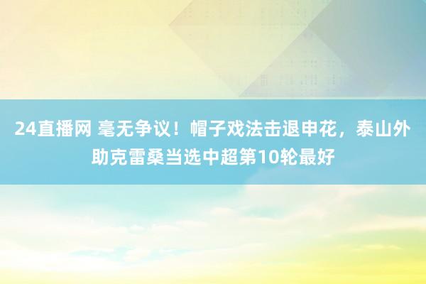24直播网 毫无争议！帽子戏法击退申花，泰山外助克雷桑当选中超第10轮最好