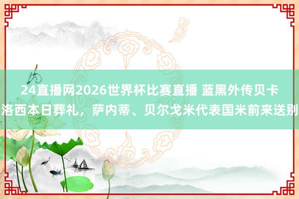 24直播网2026世界杯比赛直播 蓝黑外传贝卡洛西本日葬礼，萨内蒂、贝尔戈米代表国米前来送别