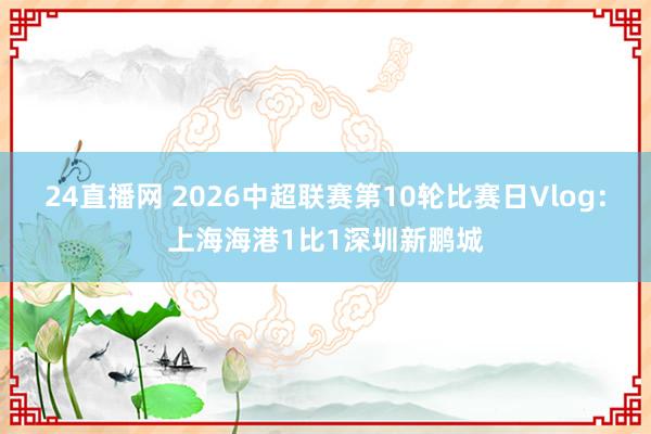 24直播网 2026中超联赛第10轮比赛日Vlog：上海海港1比1深圳新鹏城