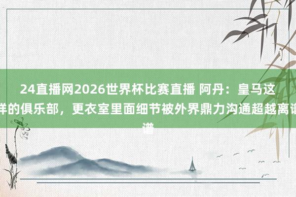 24直播网2026世界杯比赛直播 阿丹：皇马这样的俱乐部，更衣室里面细节被外界鼎力沟通超越离谱