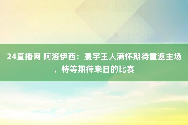 24直播网 阿洛伊西：寰宇王人满怀期待重返主场，特等期待来日的比赛