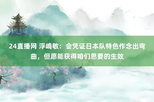 24直播网 浮嶋敏：会凭证日本队特色作念出弯曲，但愿能获得咱们思要的生效