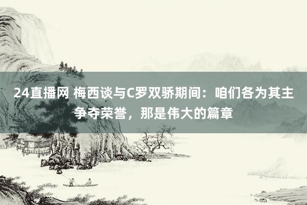 24直播网 梅西谈与C罗双骄期间：咱们各为其主争夺荣誉，那是伟大的篇章