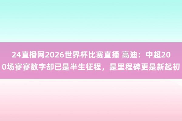 24直播网2026世界杯比赛直播 高迪：中超200场寥寥数字却已是半生征程，是里程碑更是新起初