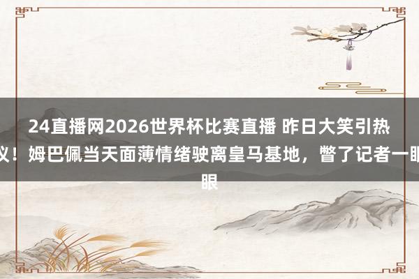 24直播网2026世界杯比赛直播 昨日大笑引热议！姆巴佩当天面薄情绪驶离皇马基地，<a href=