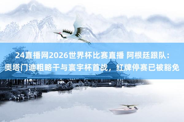 24直播网2026世界杯比赛直播 阿根廷跟队：奥塔门迪粗略干与寰宇杯首战，红牌停赛已被豁免