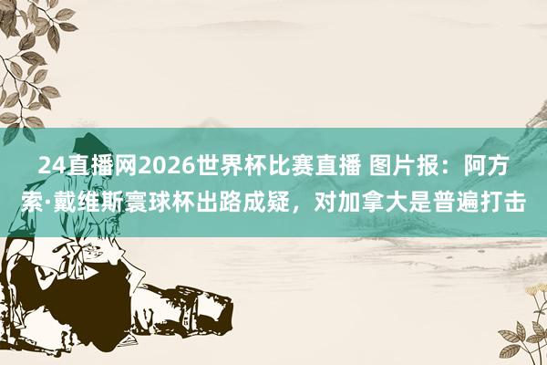 24直播网2026世界杯比赛直播 图片报：阿方索·戴维斯寰球杯出路成疑，对加拿大是普遍打击