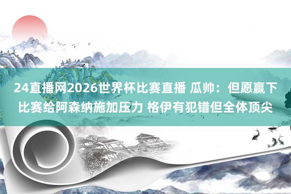 24直播网2026世界杯比赛直播 瓜帅：但愿赢下比赛给阿森纳施加压力 格伊有犯错但全体顶尖