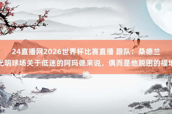 24直播网2026世界杯比赛直播 跟队：桑德兰光明球场关于低迷的阿玛德来说，偶而是他脱困的福地