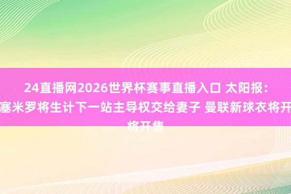 24直播网2026世界杯赛事直播入口 太阳报：卡塞米罗将生计下一站主导权交给妻子 曼联新球衣将开售
