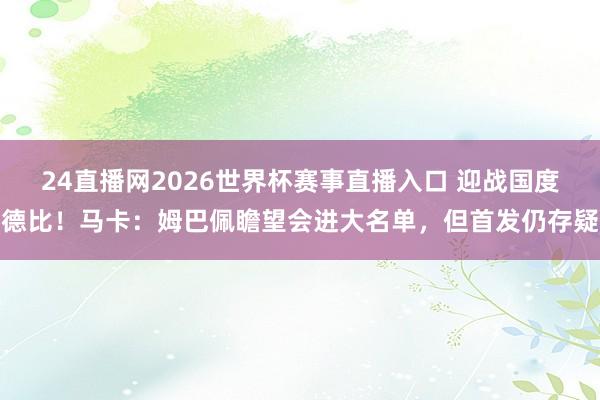 24直播网2026世界杯赛事直播入口 迎战国度德比！马卡：姆巴佩瞻望会进大名单，但首发仍存疑