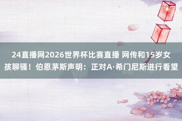 24直播网2026世界杯比赛直播 网传和15岁女孩聊骚！伯恩茅斯声明：正对A·希门尼斯进行看望