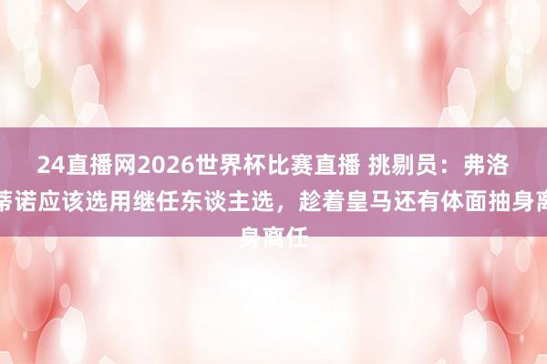 24直播网2026世界杯比赛直播 挑剔员：弗洛伦蒂诺应该选用继任东谈主选，趁着皇马还有体面抽身离任