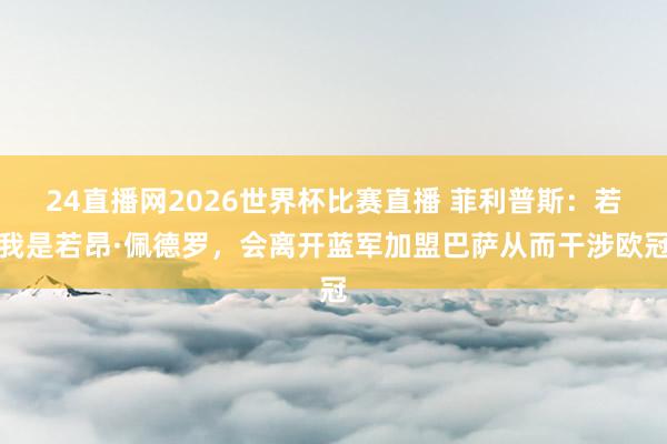 24直播网2026世界杯比赛直播 菲利普斯：若我是若昂·佩德罗，会离开蓝军加盟巴萨从而干涉欧冠