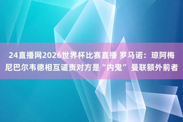 24直播网2026世界杯比赛直播 罗马诺：琼阿梅尼巴尔韦德相互谴责对方是“内鬼” 曼联额外前者