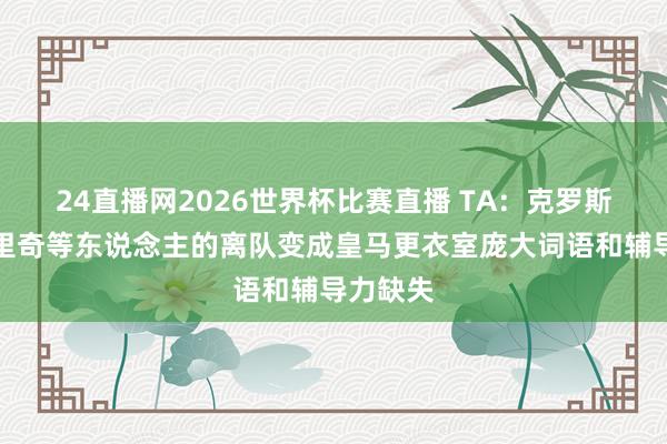 24直播网2026世界杯比赛直播 TA：克罗斯、莫德里奇等东说念主的离队变成皇马更衣室庞大词语和辅导力缺失