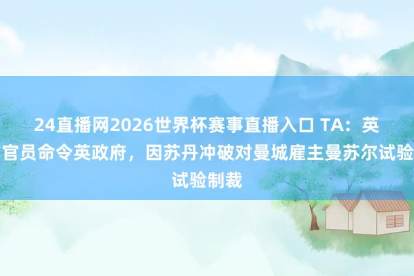 24直播网2026世界杯赛事直播入口 TA：英国前官员命令英政府，因苏丹冲破对曼城雇主曼苏尔试验制裁