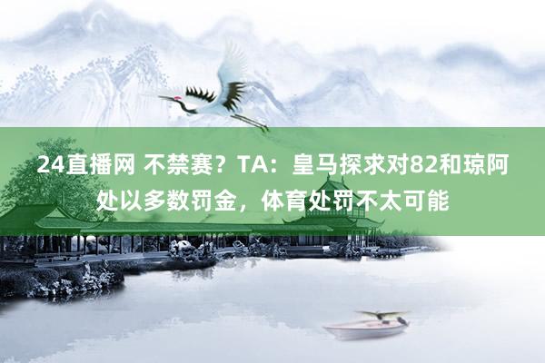 24直播网 不禁赛？TA：皇马探求对82和琼阿处以多数罚金，体育处罚不太可能