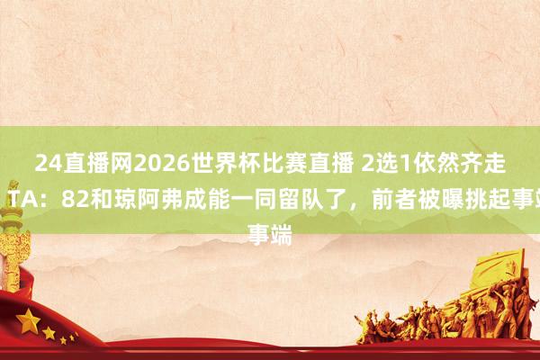 24直播网2026世界杯比赛直播 2选1依然齐走？TA：82和琼阿弗成能一同留队了，前者被曝挑起事端