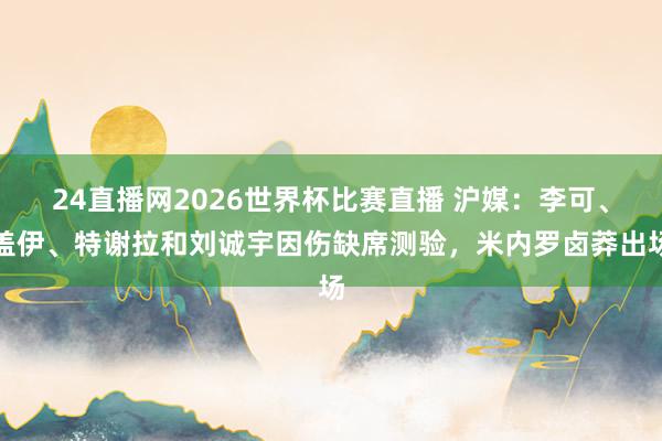 24直播网2026世界杯比赛直播 沪媒：李可、盖伊、特谢拉和刘诚宇因伤缺席测验，米内罗卤莽出场