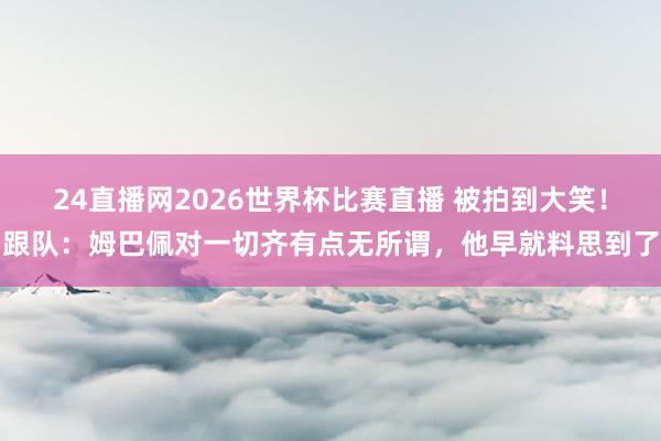 24直播网2026世界杯比赛直播 被拍到大笑！跟队：姆巴佩对一切齐有点无所谓，他早就料思到了
