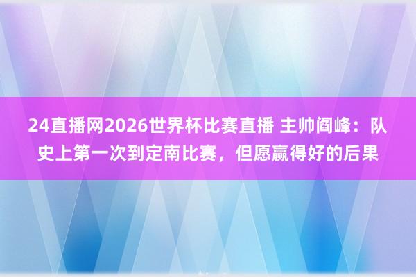 24直播网2026世界杯比赛直播 主帅阎峰：队史上第一次到定南比赛，但愿赢得好的后果