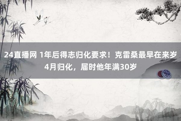 24直播网 1年后得志归化要求！克雷桑最早在来岁4月归化，届时他年满30岁